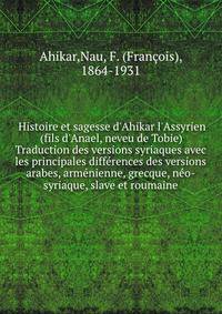 Histoire et sagesse d'Ahikar l'Assyrien (fils d'Anael, neveu de Tobie) Traduction des versions syriaques avec les principales diff?rences des versions arabes, arm?nienne, grecque, n?o-syriaque, slave et roumaine