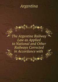The Argentine Railway Law as Applied to National and Other Railways Corrected in Accordance with .
