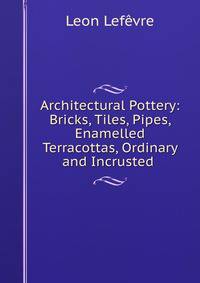 Architectural Pottery: Bricks, Tiles, Pipes, Enamelled Terracottas, Ordinary and Incrusted .