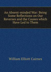 An Absent-minded War: Being Some Reflections on Our Reverses and the Causes which Have Led to Them