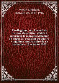 Florilegium : ou, Recueil de travaux d'?rudition d?di?s ? monsieur le marquis Melchior de Vog?? ? l'occasion du quatre-vingti?me anniversaire de sa naissance, 18 octobre 1909