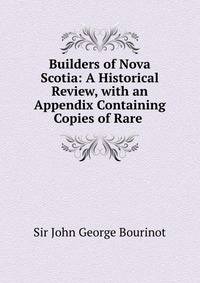 Builders of Nova Scotia: A Historical Review, with an Appendix Containing Copies of Rare .