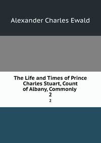 The Life and Times of Prince Charles Stuart, Count of Albany, Commonly .. 2