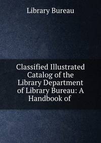 Classified Illustrated Catalog of the Library Department of Library Bureau: A Handbook of .