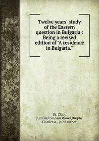 Twelve years ?study of the Eastern question in Bulgaria : Being a revised edition of "A residence in Bulgaria."