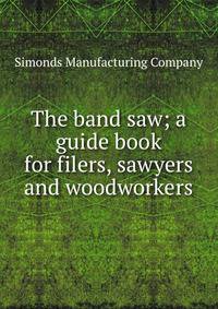 The band saw; a guide book for filers, sawyers and woodworkers