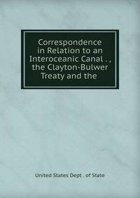 Correspondence in Relation to an Interoceanic Canal . , the Clayton-Bulwer Treaty and the .