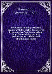 Production milling; a treatise dealing with the methods employed in progressive American machine shops for obtaining quantity production on various types of milling machines