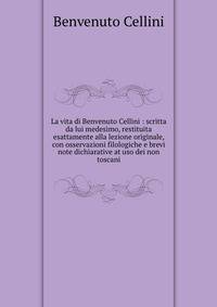 La vita di Benvenuto Cellini : scritta da lui medesimo, restituita esattamente alla lezione originale, con osservazioni filologiche e brevi note dichiarative at uso dei non toscani