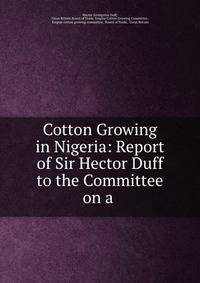 Cotton Growing in Nigeria: Report of Sir Hector Duff to the Committee on a .
