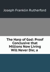 The Harp of God: Proof Conclusive that Millions Now Living Will Never Die; a .