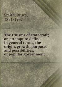The truisms of statecraft; an attempt to define, in general terms, the origin, growth, purpose, and possibilities, of popular government