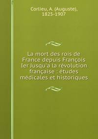 La mort des rois de France depuis Fran?ois Ier Jusqu'a la r?volution fran?aise : ?tudes m?dicales et historiques