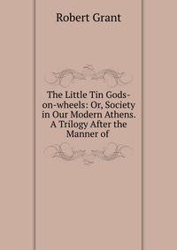 The Little Tin Gods-on-wheels: Or, Society in Our Modern Athens. A Trilogy After the Manner of .