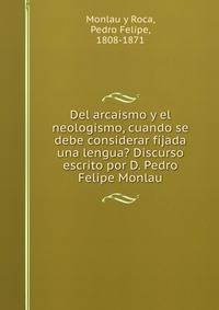 Del arcaismo y el neologismo, cuando se debe considerar fijada una lengua? Discurso escrito por D. Pedro Felipe Monlau