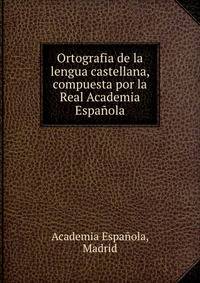 Ortografia de la lengua castellana, compuesta por la Real Academia Espanola