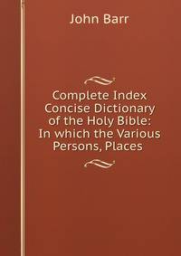 Complete Index &amp; Concise Dictionary of the Holy Bible: In which the Various Persons, Places .