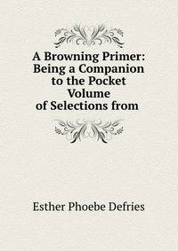 A Browning Primer: Being a Companion to the Pocket Volume of Selections from .