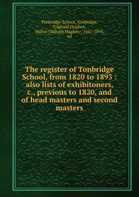 The register of Tonbridge School, from 1820 to 1893 : also lists of exhibitoners, &amp;c., previous to 1820, and of head masters and second masters