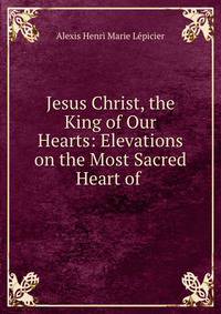 Jesus Christ, the King of Our Hearts: Elevations on the Most Sacred Heart of .