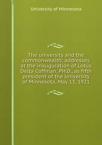 The university and the commonwealth; addresses at the inauguration of Lotus Delta Coffman, PH.D., as fifth president of the University of Minnesota, May 13, 1921