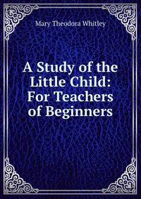 A Study of the Little Child: For Teachers of Beginners