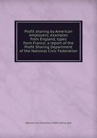 Profit sharing by American employers; examples from England, types from France; a report of the Profit Sharing Department of the National Civic Federation