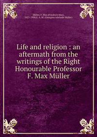 Life and religion : an aftermath from the writings of the Right Honourable Professor F. Max Muller