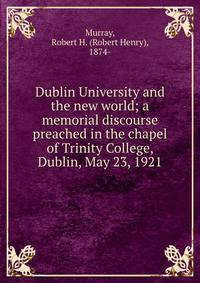 Dublin University and the new world; a memorial discourse preached in the chapel of Trinity College, Dublin, May 23, 1921