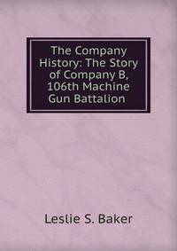 The Company History: The Story of Company B, 106th Machine Gun Battalion .