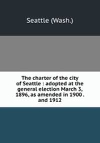 The charter of the city of Seattle : adopted at the general election March 3, 1896, as amended in 1900 . and 1912