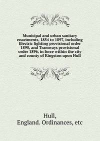 Municipal and urban sanitary enactments, 1854 to 1897, including Electric lighting provisional order 1890, and Tramways provisional order 1896, in force within the city and county of Kingston upon Hull