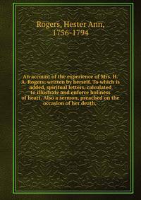 An account of the experience of Mrs. H.A. Rogers; written by herself. To which is added, spiritual letters, calculated to illustrate and enforce holiness of heart. Also a sermon, preached on the occasion of her death,
