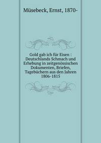 Gold gab ich fur Eisen : Deutschlands Schmach und Erhebung in zeitgenossischen Dokumenten, Briefen, Tagebuchern aus den Jahren 1806-1815