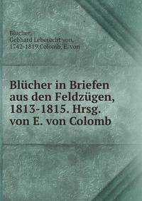 Blucher in Briefen aus den Feldzugen, 1813-1815. Hrsg. von E. von Colomb