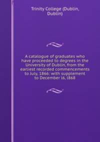 A catalogue of graduates who have proceeded to degrees in the University of Dublin, from the earliest recorded commencements to July, 1866: with supplement to December l6, l868