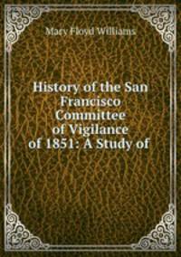 History of the San Francisco Committee of Vigilance of 1851: A Study of .