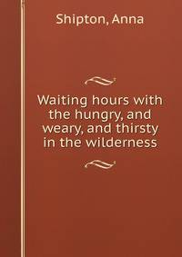 Waiting hours with the hungry, and weary, and thirsty in the wilderness