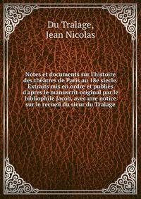 Notes et documents sur l'histoire des th??tres de Paris au 18e s?ecle. Extraits mis en ordre et publi?s d'apres le manuscrit original par le bibliophile Jacob, avec une notice sur le recueil du sieur du Tralage