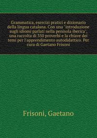 Grammatica, esercizi pratici e dizionario della lingua catalana. Con una "introduzione sugli idiomi parlati nella penisola iberica", una raccolta di 350 proverbi e la chiave dei temi per l'apprendimento autodidattico. Per cura di Gaetano Frisoni