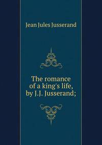 The romance of a king's life, by J.J. Jusserand;
