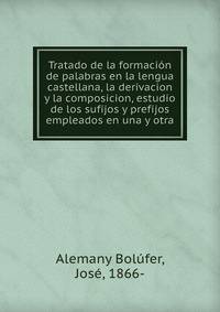 Tratado de la formacion de palabras en la lengua castellana, la derivacion y la composicion, estudio de los sufijos y prefijos empleados en una y otra