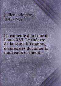 La com?die ? la cour de Louis XVI. Le th?atre de la reine ? Trianon, d'apr?s des documents nouveaux et in?dits
