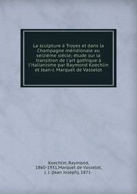 La sculpture ? Troyes et dans la Champagne m?ridionale au seizi?me si?cle; ?tude sur la transition de l'art gothique ? l'italianisme par Raymond Koechlin et Jean-J. Marquet de Vasselot