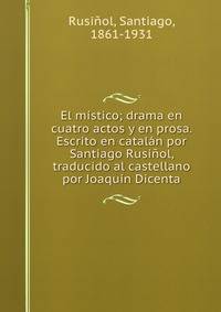 El mistico; drama en cuatro actos y en prosa. Escrito en catalan por Santiago Rusinol, traducido al castellano por Joaquin Dicenta