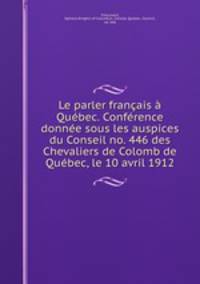 Le parler francais a Quebec. Conference donnee sous les auspices du Conseil no. 446 des Chevaliers de Colomb de Quebec, le 10 avril 1912