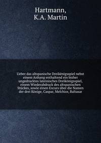 Ueber das altspanische Dreik?nigsspiel nebst einem Anhang enthaltend ein bisher ungedrucktes lateinisches Dreik?nigsspiel, einem Wiederabdruck des altspanischen St?ckes, sowie einen Excurs ?ber die Namen der drei K?nige, Caspar, Melchior, Baltasar
