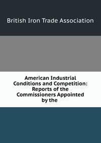 American Industrial Conditions and Competition: Reports of the Commissioners Appointed by the .