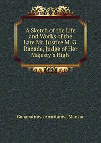 A Sketch of the Life and Works of the Late Mr. Justice M. G. Ranade, Judge of Her Majesty's High .