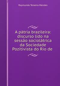 A patria brazileira: discurso lido na sessao sociolatrica da Sociedade Pozitivista do Rio de .